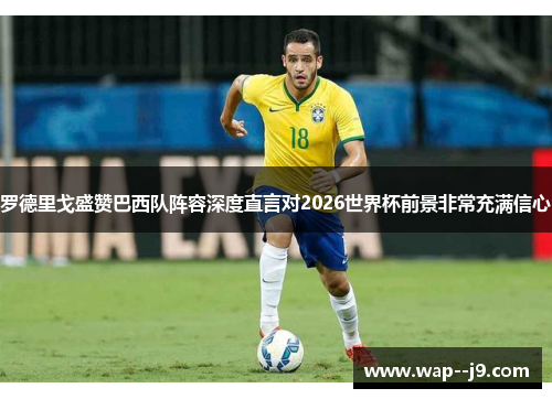 罗德里戈盛赞巴西队阵容深度直言对2026世界杯前景非常充满信心